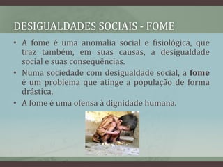 Desigualdades sociais - fomeA fome é uma anomalia social e fisiológica, que traz também, em suas causas, a desigualdade social e suas consequências. Numa sociedade com desigualdade social, a fome é um problema que atinge a população de forma drástica.A fome é uma ofensa à dignidade humana.
