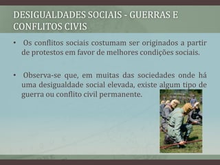 desigualdades sociais - Guerras e conflitos civis  Os conflitos sociais costumam ser originados a partir de protestos em favor de melhores condições sociais.  Observa-se que, em muitas das sociedades onde há uma desigualdade social elevada, existe algum tipo de guerra ou conflito civil permanente.