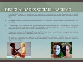 desigualdades sociais - RACISMOA desigualdade racial , ou racismo, é a tendência de pensamento ou atitude humana, que dá grande importância a  uma suposta existência de raças humanas diferentes e com diferenças em superioridade entre elas.O racismo consiste em entender que certas pessoas são superiores a outras devido a pertencer a uma raça específica. A desigualdade racial aumentou com   o fenómeno social de desigualdade, pois a disparidade na distribuição de recursos financeiros gera a separação, ou segregação por grupos de pessoas com outros tons pele, género ou etnia, orientação intelectual, religiosa, filosófica, sexual, etc.O tipo mais comum de desigualdade encontrado é o que ocorre entre brancos e negros, mas também observamos muitos outros tipos de discriminação racial.“O racismo começa quando a diferença, real ou imaginária, é usada para justificar uma agressão. Uma agressão que assenta na incapacidade para compreender o outro, para aceitar as diferenças e para se empenhar no diálogo".