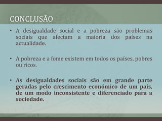 conclusãoA desigualdade social e a pobreza são problemas sociais que afectam a maioria dos países na actualidade. A pobreza e a fome existem em todos os países, pobres ou ricos.As desigualdades sociais são em grande parte geradas pelo crescimento económico de um país, de um modo inconsistente e diferenciado para a sociedade.
