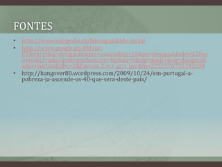 fonteshttp://www.infopedia.pt/$desigualdade-socialhttp://www.google.pt/#hl=pt-PT&xhr=t&q=desigualdades+sociais&cp=18&pq=desigualdades%20socoais&pf=p&sclient=psy&source=hp&aq=0&aqi=&aql=&oq=desigualdades+sociais&pbx=1&bav=on.2,or.r_gc.r_pw.&fp=2212776755745c84http://hangover80.wordpress.com/2009/10/24/em-portugal-a-pobreza-ja-ascende-os-40-que-sera-deste-pais/