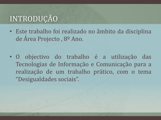 IntroduçãoEste trabalho foi realizado no âmbito da disciplina de Área Projecto , 8º Ano.O objectivo do trabalho é a utilização das Tecnologias de Informação e Comunicação para a realização de um trabalho prático, com o tema “Desigualdades sociais”.