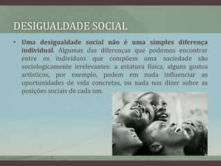 Desigualdade socialUma desigualdade social não é uma simples diferença individual. Algumas das diferenças que podemos encontrar entre os indivíduos que compõem uma sociedade são sociologicamente irrelevantes: a estatura física, alguns gostos artísticos, por exemplo, podem em nada influenciar as oportunidades de vida concretas, ou nada nos dizer sobre as posições sociais de cada um.