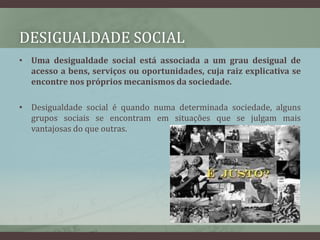 Desigualdade socialUma desigualdade social está associada a um grau desigual de acesso a bens, serviços ou oportunidades, cuja raiz explicativa se encontre nos próprios mecanismos da sociedade.Desigualdade social é quando numa determinada sociedade, alguns grupos sociais se encontram em situações que se julgam mais vantajosas do que outras. 