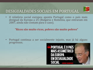 Desigualdades sociais em portugalO relatório social europeu aponta Portugal como o país mais desigual da Europa a 25 (Bulgária e Roménia, que entraram em 2007, ainda não contam para o caso).“Ricos são muito ricos, pobres são muito pobres”Portugal continua a ser socialmente injusto, mas já há alguns progressos.