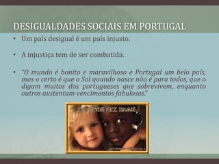 Desigualdades sociais em PortugalUm país desigual é um país injusto. A injustiça tem de ser combatida. “O mundo é bonito e maravilhoso e Portugal um belo país, mas o certo é que o Sol quando nasce não é para todos, que o digam muitos dos portugueses que sobrevivem, enquanto outros austentam vencimentos fabulosos.”