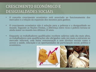 Crescimento económico e desigualdades sociaisO conceito crescimento económico está associado ao funcionamento dos mercados e a relação da expansão dos mesmos para ganhos. O crescimento económico não é solução para a pobreza e a desigualdade no mundo. Segundo as Nações Unidas, a diferença entre ricos e pobres tornou-se ainda maior no mundo nos últimos 10 anos.Enquanto os trabalhadores qualificados recebem salários cada dia mais altos, os trabalhadores sem qualificações são obrigados cada vez mais a entrarem no mercado informal, com baixa remuneração e sem direitos sociais como o acesso a saúde, educação e as oportunidades de participação social, política e económica.