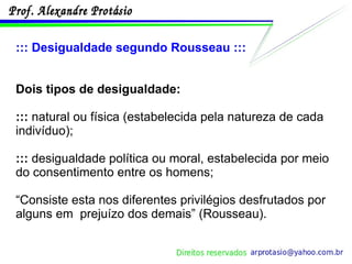 ::: Desigualdade segundo Rousseau ::: Dois tipos de desigualdade:  :::  natural ou física (estabelecida pela natureza de cada indivíduo); :::  desigualdade política ou moral, estabelecida por meio do consentimento entre os homens; “ Consiste esta nos diferentes privilégios desfrutados por alguns em  prejuízo dos demais” (Rousseau). 