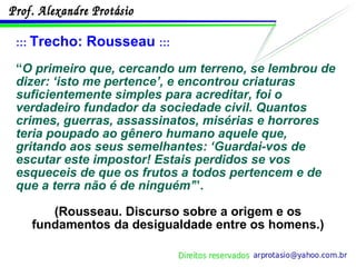 :::  Trecho: Rousseau  ::: “ O primeiro que, cercando um terreno, se lembrou de dizer: ‘isto me pertence’, e encontrou criaturas suficientemente simples para acreditar, foi o verdadeiro fundador da sociedade civil. Quantos crimes, guerras, assassinatos, misérias e horrores teria poupado ao gênero humano aquele que, gritando aos seus semelhantes: ‘Guardai-vos de escutar este impostor! Estais perdidos se vos esqueceis de que os frutos a todos pertencem e de que a terra não é de ninguém’ ”.  (Rousseau. Discurso sobre a origem e os fundamentos da desigualdade entre os homens.) 