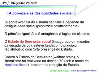 ::: A pobreza e as desigualdades sociais ::: A sobrevivência do sistema capitalista depende da desigualdade social (produzida cotidianamente). O princípio igualitário é antagônico à lógica do sistema; O  Estado de Bem-estar social  (inaugurado em meados da década de 50), esteve fundado no princípio redistributivo com forte presença do Estado. Contra o Estado de Bem-estar (walfare state), o liberalismo foi reativado na década 70 (sob o nome de  Neoliberalismo ), propondo a redução do Estado. 