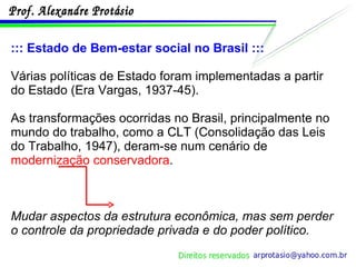 ::: Estado de Bem-estar social no Brasil ::: Várias políticas de Estado foram implementadas a partir do Estado (Era Vargas, 1937-45). As transformações ocorridas no Brasil, principalmente no mundo do trabalho, como a CLT (Consolidação das Leis do Trabalho, 1947), deram-se num cenário de  modernização conservadora . Mudar aspectos da estrutura econômica, mas sem perder o controle da propriedade privada e do poder político . 