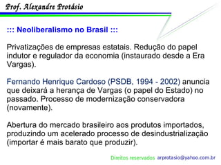 ::: Neoliberalismo no Brasil ::: Privatizações de empresas estatais. Redução do papel indutor e regulador da economia (instaurado desde a Era Vargas). Fernando Henrique Cardoso (PSDB, 1994 - 2002)  anuncia que deixará a herança de Vargas (o papel do Estado) no passado . Processo de modernização conservadora (novamente). Abertura do mercado brasileiro aos produtos importados, produzindo um acelerado processo de desindustrialização (importar é mais barato que produzir). 