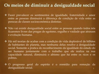  Fazer prevalecer os sentimentos de igualdade, fraternidade e amor
entre as pessoas diminuirá a diferença de condição de vida entre as
pessoas de classes socioeconômica distintas.
 Não vai existir desigualdade social entre as pessoas quando todos nós
ficaremos livres das pragas de egoísmo, orgulho e vaidade que atrasam
e evolução humana.
 Há mil teorias de acabar com a condição de vida deplorável de bilhões
de habitantes do planeta, mas nenhuma delas resolve a desigualdade
social. Somente a pratica do reconhecimento da igualdade do estado do
ser humano juntamente com o trabalho que ele realiza na sua
capacidade natural, diminuirá o abismo que há entre os ricos e os
pobres.
 O progresso geral do espírito é o remédio para remoção da
desigualdade social.
3

 