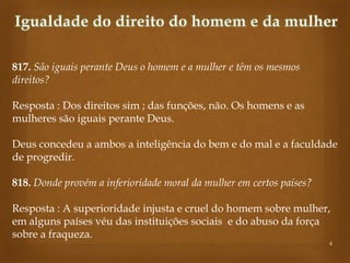 817. São iguais perante Deus o homem e a mulher e têm os mesmos
direitos?
Resposta : Dos direitos sim ; das funções, não. Os homens e as
mulheres são iguais perante Deus.
Deus concedeu a ambos a inteligência do bem e do mal e a faculdade
de progredir.
818. Donde provém a inferioridade moral da mulher em certos países?
Resposta : A superioridade injusta e cruel do homem sobre mulher,
em alguns países véu das instituições sociais e do abuso da força
sobre a fraqueza.

4

 