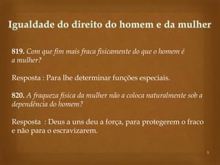 819. Com que fim mais fraca fisicamente do que o homem é
a mulher?
Resposta : Para lhe determinar funções especiais.
820. A fraqueza física da mulher não a coloca naturalmente sob a
dependência do homem?

Resposta : Deus a uns deu a força, para protegerem o fraco
e não para o escravizarem.
5

 