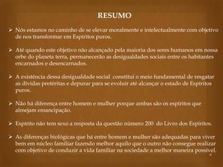 RESUMO
 Nós estamos no caminho de se elevar moralmente e intelectualmente com objetivo
de nos transformar em Espíritos puros.
 Até quando este objetivo não alcançado pela maioria dos seres humanos em nossa
orbe do planeta terra, permanecerão as desigualdades sociais entre os habitantes
encarnados e desencarnados.
 A existência dessa desigualdade social constitui o meio fundamental de resgatar
as dívidas pretéritas e depurar para se evoluir até alcançar o estado de Espíritos
puros.
 Não há diferença entre homem e mulher porque ambas são os espíritos que
almejam emancipação.
 Espírito não tem sexo a resposta da questão número 200 do Livro dos Espíritos.
 As diferenças biológicas que há entre homem e mulher são adequadas para viver
bem em núcleo familiar fazendo melhor aquilo que o outro não consegue realizar
com objetivo de conduzir a vida familiar na sociedade a melhor maneira possível.
6

 