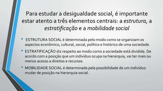 Para estudar a desigualdade social, é importante
estar atento a três elementos centrais: a estrutura, a
estratificação e a mobilidade social
• ESTRUTURA SOCIAL é determinada pelo modo como se organizam os
aspectos econômico, cultural, social, político e histórico de uma sociedade.
• ESTRATIFICAÇÃO diz respeito ao modo como a sociedade está dividida. De
acordo com a posição que um indivíduo ocupa na hierarquia, vai ter mais ou
menos acesso a direitos e recursos.
• MOBILIDADE SOCIAL é determinada pela possibilidade de um indivíduo
mudar de posição na hierarquia social.
 