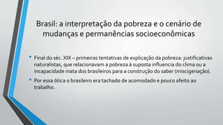 Brasil: a interpretação da pobreza e o cenário de
mudanças e permanências socioeconômicas
• Final do séc. XIX – primeiras tentativas de explicação da pobreza: justificativas
naturalistas, que relacionavam a pobreza à suposta influencia do clima ou a
incapacidade inata dos brasileiros para a construção do saber (miscigenação).
• Por essa ótica o brasileiro era tachado de acomodado e pouco afeito ao
trabalho.
 