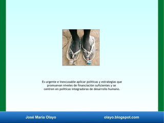 José María Olayo olayo.blogspot.com
Es urgente e inexcusable aplicar políticas y estrategias que
promuevan niveles de financiación suficientes y se
centren en politicas integradoras de desarrollo humano.
 