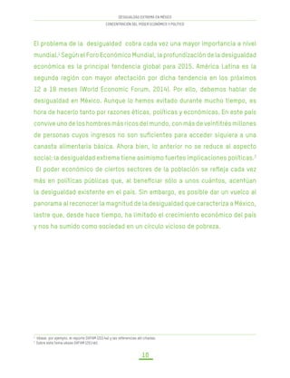 DESIGUALDAD EXTREMA EN MÉXICO
CONCENTRACIÓN DEL PODER ECONÓMICO Y POLÍTICO
10
El problema de la desigualdad cobra cada vez una mayor importancia a nivel
mundial.1
Según el Foro Económico Mundial, la profundización de la desigualdad
económica es la principal tendencia global para 2015. América Latina es la
segunda región con mayor afectación por dicha tendencia en los próximos
12 a 18 meses (World Economic Forum, 2014). Por ello, debemos hablar de
desigualdad en México. Aunque lo hemos evitado durante mucho tiempo, es
hora de hacerlo tanto por razones éticas, políticas y económicas. En este país
conviveunodeloshombresmásricosdelmundo,conmásdeveintitrésmillones
de personas cuyos ingresos no son suficientes para acceder siquiera a una
canasta alimentaria básica. Ahora bien, lo anterior no se reduce al aspecto
social: la desigualdad extrema tiene asimismo fuertes implicaciones políticas.2
El poder económico de ciertos sectores de la población se refleja cada vez
más en políticas públicas que, al beneficiar sólo a unos cuántos, acentúan
la desigualdad existente en el país. Sin embargo, es posible dar un vuelco al
panorama al reconocer la magnitud de la desigualdad que caracteriza a México,
lastre que, desde hace tiempo, ha limitado el crecimiento económico del país
y nos ha sumido como sociedad en un círculo vicioso de pobreza.
1
Véase, por ejemplo, el reporte OXFAM (2014a) y las referencias allí citadas.
2
Sobre este tema véase OXFAM (2014b). 	
 