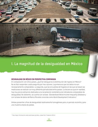 DESIGUALDAD EXTREMA EN MÉXICO
CONCENTRACIÓN DEL PODER ECONÓMICO Y POLÍTICO
11
I. La magnitud de la desigualdad en México
Desigualdad en México en perspectiva comparada
En comparación con otros países, ¿qué tan desigual es la distribución del ingreso en México?
No es fácil responder a esta pregunta por tres razones. La primera es que los datos no son
necesariamente comparables. La segunda, que las encuestas de hogares en las que se basan las
mediciones se realizan con muy diferente periodicidad entre países. La tercera es que en realidad,
hay muy pocos esfuerzos dedicados a la recopilación sistemática de indicadores comparables de
desigualdad. No obstante, se cuenta con la base Standardized World Income Inequality Database y
con la base de datos del Banco Mundial conocida como World Development Indicators.3
Ambas presentan cifras de desigualdad relativamente homogéneas para un periodo reciente y para
una muestra amplia de países.
3
Para mayor información sobre esta base de datos, véase Solt, Frederick (2014).	
UnsillónenmediodeViaductoMiguelAlemán
 