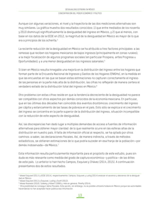 DESIGUALDAD EXTREMA EN MÉXICO
CONCENTRACIÓN DEL PODER ECONÓMICO Y POLÍTICO
13
Aunque con algunas variaciones, el nivel y la trayectoria de las dos mediciones alternativas son
muy similares. La gráfica muestra dos resultados conocidos: 1) que entre mediados de los noventa
y 2010 disminuyó significativamente la desigualdad del ingreso en México, y 2) que al menos, con
base en los datos de la OCDE en 2012, la magnitud de la desigualdad en México es mayor de lo que
era a principios de los ochenta.4
La reciente reducción de la desigualdad en México se ha atribuido a tres factores principales: a las
remesas que reciben los hogares mexicanos de bajos ingresos (principalmente en zonas rurales);
a la mejor focalización de algunos programas sociales (en particular Prospera, antes Progresa u
Oportunidades); y a una menor desigualdad en los ingresos salariales.5
Si bien en México resulta innegable una mejoría en la distribución del ingreso entre los hogares que
forman parte de la Encuesta Nacional de Ingresos y Gastos de los Hogares (ENIGHs), en la medida en
que las encuestas en las que se basan estas estimaciones no capturen correctamente el ingreso
de las personas en la parte más alta de la distribución, las cifras no reflejarán de manera certera el
verdadero estado de la distribución total del ingreso en México.6
Otro problema con estas cifras reside en que la tendencia decreciente de la desigualdad no parece
ser compatible con otros aspectos por demás conocidos de la economía mexicana. En particular,
que en las últimas dos décadas han coincidido dos eventos dicotómicos: crecimiento del ingreso
per cápita y estancamiento de las tasas de pobreza en el país. Esto sólo se explica si el crecimiento
del ingreso se concentra en la parte superior de la distribución del ingreso, situación incompatible
con la reducción de este aspecto de desigualdad.
Así, las discrepancias han dado lugar a múltiples demandas de acceso a fuentes de información
alternativas para obtener mayor claridad de lo que realmente ocurre en las esferas altas de la
distribución en nuestro país. A falta de información oficial al respecto, se ha optado por otros
caminos: a saber, las declaraciones fiscales. Así, de manera indirecta, a través de métodos
estadísticos, se obtienen estimaciones de lo que podría suceder en esa franja de la población—por
demás inobservada—de México.7
Esta información resulta particularmente importante para el propósito de este estudio, pues sin
duda es más relevante como medida del grado de captura económica—y política—de las élites
de este país. Lo anterior lo han hecho Campos, Esquivel y Chávez (2014, 2015). A continuación
presentamos dos de estos resultados.
4
Véase Esquivel (2011) y OCDE (2014), respectivamente. Campos, Esquivel y Lustig (2014) analizan el ascenso y descenso de la desigual-
dad en México.	
5
Véase Esquivel (2011) y Esquivel, Lustig y Scott (2012).	
6
Véase Alvaredo (2010), Székely y Hilbert (1999) y, más en general, Piketty (2014).	
7
Otra posibilidad es conseguir datos fiscales. Esta opción, sin embargo, no es posible utilizarla todavía en México porque las autoridades
hacendarias no han aceptado hacer pública esa información.
 