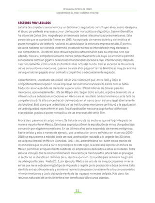 DESIGUALDAD EXTREMA EN MÉXICO
CONCENTRACIÓN DEL PODER ECONÓMICO Y POLÍTICO
21
Sectores privilegiados
La falta de competencia económica y un débil marco regulatorio constituyen el escenario ideal para
el abuso por parte de empresas con un cierto poder monopólico u oligopólico. Caso emblemático
ha sido el de Carlos Slim, magnate por antonomasia de las telecomunicaciones mexicanas. Este
personaje que se apoderó de Telmex en 1990, ha explotado de manera abierta y sistemática el
poder monopólico de telefonía nacional establecida por la entonces empresa estatal. El control
de la red nacional de telefonía le permitió establecer tarifas de interconexión muy elevadas a
sus competidores. De esto no sólo obtuvo ingresos extraordinarios para su empresa, sino que
además, hizo a su competencia mucho menos competitiva frente a la suya. Lo anterior le permitió
consolidarse como un gigante de las telecomunicaciones incluso a nivel internacional y después,
casi naturalmente, como uno de los hombres más ricos del mundo. Pero el ascenso se dio a costa
de los consumidores mexicanos, quienes durante años pagaron tarifas telefónicas muy por encima
de lo que habrían pagado en un contexto competitivo o adecuadamente regulado.
Recientemente, un estudio de la OCDE (OECD, 2012) concluyó que, entre 2005 y 2009, el
comportamiento monopólico de las empresas de telecomunicaciones de Carlos Slim se había
traducido en una pérdida de bienestar superior a los 129 mil millones de dólares para los
mexicanos, aproximadamente 1.8% del PIB por año. Según dicho estudio, el pobre desarrollo de la
infraestructura de telecomunicaciones en México era el resultado de dos fenómenos: a) la falta de
competencia y b) la alta concentración del mercado en el marco de un sistema legal abiertamente
disfuncional. Está claro que la debilidad de las instituciones mexicanas contribuyó a la agudización
de la desigualdad imperante en el país. Toda la población mexicana pagó tarifas telefónicas
exacerbadas gracias al poder monopólico de las empresas del señor Slim.
Ahora bien, pasemos al campo minero. Se trata de uno de los sectores que se ha privilegiado de
manera importante en México. Éste basa su producción en la explotación de minas otorgadas bajo
concesión por el gobierno mexicano. En los últimos años se ha expandido de manera vertiginosa.
Baste señalar y sólo a manera de ejemplo, que la extracción de oro en México en el periodo 2000-
2010 fue equivalente a más del doble de toda la extracción realizada a lo largo de los 300 años
de la época virreinal en México (González, 2011). Así, al beneficiarse del boom de los precios de
los minerales que ocurrió a partir de principios de este siglo, la acelerada explotación minera en
México permitió el enriquecimiento súbito de los empresarios dedicados a estas actividades. Entre
ellos se incluyen dos de los multimillonarios mexicanos ya mencionados. Ahora bien, el privilegio
al sector no se dio sólo en términos de su rápida expansión. En nuestro país la minería ha gozado
de privilegios fiscales. Hasta 2013, por ejemplo, México era uno de los muy pocos países mineros
en los que no se cobraba ningún tipo de impuesto o regalía por la producción a boca de mina. Esto
alentó la extracción acelerada y asimismo favoreció desproporcionadamente a los concesionarios
mineros mexicanos a costa del agotamiento de las riquezas minerales del país. Más claro: los
recursos naturales de la nación entera han beneficiado sólo a unos cuantos.
 