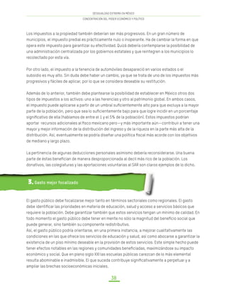 DESIGUALDAD EXTREMA EN MÉXICO
CONCENTRACIÓN DEL PODER ECONÓMICO Y POLÍTICO
38
Los impuestos a la propiedad también deberían ser más progresivos. En un gran número de
municipios, el impuesto predial es prácticamente nulo o inoperante. Ha de cambiar la forma en que
opera este impuesto para garantizar su efectividad. Quizá debería contemplarse la posibilidad de
una administración centralizada por los gobiernos estatales y que reintegren a los municipios lo
recolectado por esta vía.
Por otro lado, el impuesto a la tenencia de automóviles desapareció en varios estados o el
subsidio es muy alto. Sin duda debe haber un cambio, ya que se trata de uno de los impuestos más
progresivos y fáciles de aplicar, por lo que se considera deseable su restitución.
Además de lo anterior, también debe plantearse la posibilidad de establecer en México otros dos
tipos de impuestos a los activos: uno a las herencias y otro al patrimonio global. En ambos casos,
el impuesto puede aplicarse a partir de un umbral suficientemente alto para que excluya a la mayor
parte de la población, pero que sea lo suficientemente bajo para que logre incidir en un porcentaje
significativo de ella (hablamos de entre el 1 y el 5% de la población). Estos impuestos podrían
aportar recursos adicionales al fisco mexicano pero—y más importante aún—contribuir a tener una
mayor y mejor información de la distribución del ingreso y de la riqueza en la parte más alta de la
distribución. Así, eventualmente se podría diseñar una política fiscal más acorde con los objetivos
de mediano y largo plazo.
La pertinencia de algunas deducciones personales asimismo debería reconsiderarse. Una buena
parte de éstas benefician de manera desproporcionada al decil más rico de la población. Los
donativos, las colegiaturas y las aportaciones voluntarias al SAR son claros ejemplos de lo dicho.
3. Gasto mejor focalizado
El gasto público debe focalizarse mejor tanto en términos sectoriales como regionales. El gasto
debe identificar las prioridades en materia de educación, salud y acceso a servicios básicos que
requiere la población. Debe garantizar también que estos servicios tengan un mínimo de calidad. En
todo momento el gasto público debe tener en mente no sólo la magnitud del beneficio social que
puede generar, sino también su componente redistributivo.
Así, el gasto público podría orientarse, en una primera instancia, a mejorar cualitativamente las
condiciones en las que ofrece los servicios de educación y salud, así como abocarse a garantizar la
existencia de un piso mínimo deseable en la provisión de estos servicios. Este simple hecho puede
tener efectos notables en las regiones y comunidades beneficiadas, maximizándose su impacto
económico y social. Que en pleno siglo XXI las escuelas públicas carezcan de lo más elemental
resulta abominable e inadmisible. El que suceda contribuye significativamente a perpetuar y a
ampliar las brechas socioeconómicas iniciales.
 