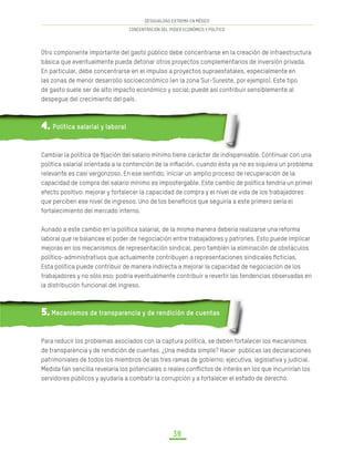 DESIGUALDAD EXTREMA EN MÉXICO
CONCENTRACIÓN DEL PODER ECONÓMICO Y POLÍTICO
39
Otro componente importante del gasto público debe concentrarse en la creación de infraestructura
básica que eventualmente pueda detonar otros proyectos complementarios de inversión privada.
En particular, debe concentrarse en el impulso a proyectos supraestatales, especialmente en
las zonas de menor desarrollo socioeconómico (en la zona Sur-Sureste, por ejemplo). Este tipo
de gasto suele ser de alto impacto económico y social; puede así contribuir sensiblemente al
despegue del crecimiento del país.
4. Política salarial y laboral
Cambiar la política de fijación del salario mínimo tiene carácter de indispensable. Continuar con una
política salarial orientada a la contención de la inflación, cuando ésta ya no es siquiera un problema
relevante es casi vergonzoso. En ese sentido, iniciar un amplio proceso de recuperación de la
capacidad de compra del salario mínimo es impostergable. Este cambio de política tendría un primer
efecto positivo: mejorar y fortalecer la capacidad de compra y el nivel de vida de los trabajadores
que perciben ese nivel de ingresos. Uno de los beneficios que seguiría a este primero sería el
fortalecimiento del mercado interno.
Aunado a este cambio en la política salarial, de la misma manera debería realizarse una reforma
laboral que re balancee el poder de negociación entre trabajadores y patrones. Esto puede implicar
mejoras en los mecanismos de representación sindical, pero también la eliminación de obstáculos
político-administrativos que actualmente contribuyen a representaciones sindicales ficticias.
Esta política puede contribuir de manera indirecta a mejorar la capacidad de negociación de los
trabajadores y no sólo eso; podría eventualmente contribuir a revertir las tendencias observadas en
la distribución funcional del ingreso.
5. Mecanismos de transparencia y de rendición de cuentas
Para reducir los problemas asociados con la captura política, se deben fortalecer los mecanismos
de transparencia y de rendición de cuentas. ¿Una medida simple? Hacer públicas las declaraciones
patrimoniales de todos los miembros de las tres ramas de gobierno: ejecutiva, legislativa y judicial.
Medida tan sencilla revelaría los potenciales o reales conflictos de interés en los que incurrirían los
servidores públicos y ayudaría a combatir la corrupción y a fortalecer el estado de derecho.
 