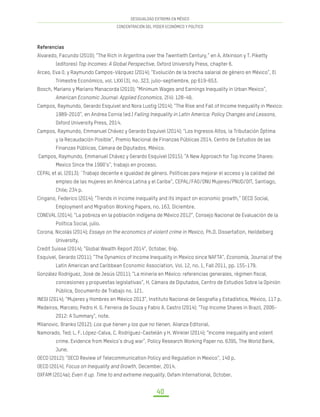 DESIGUALDAD EXTREMA EN MÉXICO
CONCENTRACIÓN DEL PODER ECONÓMICO Y POLÍTICO
40
Referencias
Alvaredo, Facundo (2010); “The Rich in Argentina over the Twentieth Century,” en A. Atkinson y T. Piketty
(editores) Top Incomes: A Global Perspective, Oxford University Press, chapter 6.
Arceo, Eva O. y Raymundo Campos-Vázquez (2014); “Evolución de la brecha salarial de género en México”, El
Trimestre Económico, vol. LXXI (3), no. 323, julio-septiembre, pp 619-653.
Bosch, Mariano y Mariano Manacorda (2010); “Minimum Wages and Earnings Inequality in Urban Mexico”,
American Economic Journal: Applied Economics, 2(4): 128-49.
Campos, Raymundo, Gerardo Esquivel and Nora Lustig (2014); “The Rise and Fall of Income Inequality in Mexico:
1989-2010”, en Andrea Cornia (ed.) Falling Inequality in Latin America: Policy Changes and Lessons,
Oxford University Press, 2014.
Campos, Raymundo, Emmanuel Chávez y Gerardo Esquivel (2014); “Los Ingresos Altos, la Tributación Óptima
y la Recaudación Posible”, Premio Nacional de Finanzas Públicas 2014, Centro de Estudios de las
Finanzas Públicas, Cámara de Diputados, México.
Campos, Raymundo, Emmanuel Chávez y Gerardo Esquivel (2015); “A New Approach for Top Income Shares:
Mexico Since the 1990’s”, trabajo en proceso.
CEPAL et al. (2013); ¨Trabajo decente e igualdad de género. Políticas para mejorar el acceso y la calidad del
empleo de las mujeres en América Latina y el Caribe”, CEPAL/FAO/ONU Mujeres/PNUD/OIT, Santiago,
Chile; 234 p.
Cingano, Federico (2014); “Trends in income inequality and its impact on economic growth,” OECD Social,
Employment and Migration Working Papers, no. 163, Diciembre.
CONEVAL (2014); “La pobreza en la población indígena de México 2012”, Consejo Nacional de Evaluación de la
Política Social, julio.
Corona, Nicolás (2014); Essays on the economics of violent crime in Mexico, Ph.D. Dissertation, Heildelberg
University.
Credit Suisse (2014); “Global Wealth Report 2014”, October, 64p.
Esquivel, Gerardo (2011); “The Dynamics of Income Inequality in Mexico since NAFTA”, Economía, Journal of the
Latin American and Caribbean Economic Association, Vol. 12, no. 1, Fall 2011, pp. 155-179.
González Rodríguez, José de Jesús (2011); “La minería en México: referencias generales, régimen fiscal,
concesiones y propuestas legislativas”, H. Cámara de Diputados, Centro de Estudios Sobre la Opinión
Pública, Documento de Trabajo no. 121.
INEGI (2014); “Mujeres y Hombres en México 2013”, Instituto Nacional de Geografía y Estadística, México, 117 p.
Medeiros, Marcelo; Pedro H. G. Ferreira de Souza y Fabio A. Castro (2014); “Top Income Shares in Brazil, 2006-
2012: A Summary”, note.
Milanovic, Branko (2012); Los que tienen y los que no tienen, Alianza Editorial.
Namorado, Ted; L. F. López-Calva, C. Rodríguez-Castelán y H. Winkler (2014); “Income inequality and volent
crime. Evidence from Mexico’s drug war”, Policy Research Working Paper no. 6395, The World Bank,
June.
OECD (2012); “OECD Review of Telecommunication Policy and Regulation in Mexico”, 140 p.
OECD (2014), Focus on Inequality and Growth, December, 2014.
OXFAM (2014a); Even it up. Time to end extreme inequality. Oxfam International, October.
 