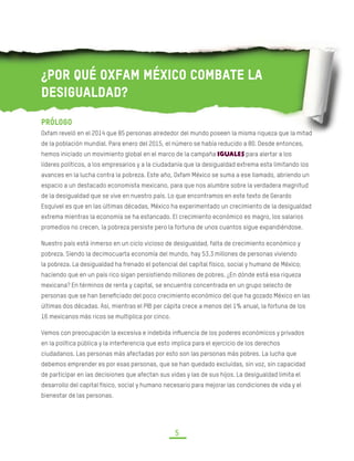 DESIGUALDAD EXTREMA EN MÉXICO
CONCENTRACIÓN DEL PODER ECONÓMICO Y POLÍTICO
5
¿Por qué Oxfam México combate la
desigualdad?
Prólogo
Oxfam reveló en el 2014 que 85 personas alrededor del mundo poseen la misma riqueza que la mitad
de la población mundial. Para enero del 2015, el número se había reducido a 80. Desde entonces,
hemos iniciado un movimiento global en el marco de la campaña IGUALES para alertar a los
líderes políticos, a los empresarios y a la ciudadanía que la desigualdad extrema esta limitando los
avances en la lucha contra la pobreza. Este año, Oxfam México se suma a ese llamado, abriendo un
espacio a un destacado economista mexicano, para que nos alumbre sobre la verdadera magnitud
de la desigualdad que se vive en nuestro país. Lo que encontramos en este texto de Gerardo
Esquivel es que en las últimas décadas, México ha experimentado un crecimiento de la desigualdad
extrema mientras la economía se ha estancado. El crecimiento económico es magro, los salarios
promedios no crecen, la pobreza persiste pero la fortuna de unos cuantos sigue expandiéndose.
Nuestro país está inmerso en un ciclo vicioso de desigualdad, falta de crecimiento económico y
pobreza. Siendo la decimocuarta economía del mundo, hay 53.3 millones de personas viviendo
la pobreza. La desigualdad ha frenado el potencial del capital físico, social y humano de México;
haciendo que en un país rico sigan persistiendo millones de pobres. ¿En dónde está esa riqueza
mexicana? En términos de renta y capital, se encuentra concentrada en un grupo selecto de
personas que se han beneficiado del poco crecimiento económico del que ha gozado México en las
últimas dos décadas. Así, mientras el PIB per cápita crece a menos del 1% anual, la fortuna de los
16 mexicanos más ricos se multiplica por cinco.
Vemos con preocupación la excesiva e indebida influencia de los poderes económicos y privados
en la política pública y la interferencia que esto implica para el ejercicio de los derechos
ciudadanos. Las personas más afectadas por esto son las personas más pobres. La lucha que
debemos emprender es por esas personas, que se han quedado excluidas, sin voz, sin capacidad
de participar en las decisiones que afectan sus vidas y las de sus hijos. La desigualdad limita el
desarrollo del capital físico, social y humano necesario para mejorar las condiciones de vida y el
bienestar de las personas.
 