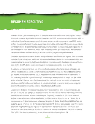DESIGUALDAD EXTREMA EN MÉXICO
CONCENTRACIÓN DEL PODER ECONÓMICO Y POLÍTICO
7
Resumen Ejecutivo
En enero de 2014, Oxfam revelo que las 85 personas más ricas controlaban tanta riqueza como la
mitad más pobre de la población mundial. Para enero del 2015, el número se había reducido a 80. La
profundización de la desigualdad económica es la tendencia más preocupante para 2015, según
en Foro Económico Mundial. Resulta, pues, imperativo hablar del tema en México, en donde más de
veintitrés millones de personas no pueden adquirir una canasta básica, pero que alberga a uno de
los hombres más ricos del mundo. Ahora bien, esta desigualdad que caracteriza a México no sólo
tiene implicaciones sociales: las implicaciones políticas juegan un rol preponderante.
Uno de los aspectos más graves de esta desigualdad es la distribución del ingreso. Dada la escasa
recopilación de indicadores, saber qué tan desigual es México respecto a otros países resulta una
tarea compleja. No obstante, la Standardized World Income Inequality Database refiere que México
está dentro del 25% de los países con mayores niveles de desigualdad en el mundo.
El problema se ha incrementado con el tiempo. Dos bases de datos han arrojado datos para las
últimas tres décadas: la Socio-Economic Database of Latin America and the Caribbean (SEDLAC)
y la Income Distribution Database (OECD). Hay dos resultados: entre mediados de los noventa y
2010, la desigualdad de ingreso disminuyó. Sin embargo, la desigualdad es mayor a la que había
en los ochenta. Estamos, pues, frente a dos eventos contradictorios: ha crecido el ingreso per
cápita, pero se han estancado las tasas de pobreza en el país. Lo anterior se produce porque el
crecimiento se concentra en las esferas más altas de la distribución.
La obtención de datos oficiales de lo que ocurre en las clases más altas es cuasi imposible, de
ahí que se recurra, por ejemplo, a las declaraciones fiscales. Así, de manera indirecta y por medio
de métodos estadísticos, autores como Campos, Esquivel y Chávez (2014, 2015) han obtenido
estimaciones de lo que sucede en ese México, podríamos decir, desconocido: al 1% más rico le
corresponde un 21% de los ingresos totales de la nación. El Global Wealth Report 2014 señala, por
su parte, que el 10% más rico de México concentra el 64.4% de toda la riqueza del país. Otro reporte
de Wealth Insight afirma que la riqueza de los millonarios mexicanos excede y por mucho a las
fortunas de otros en el resto del mundo. La cantidad de millonarios en México creció en 32% entre
2007 y 2012. En el resto del mundo y en ese mismo periodo, disminuyó un 0.3%.
 