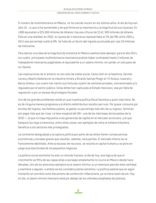 DESIGUALDAD EXTREMA EN MÉXICO
CONCENTRACIÓN DEL PODER ECONÓMICO Y POLÍTICO
8
El número de multimillonarios en México, no ha crecido mucho en los últimos años. Al día de hoy son
sólo 16. Lo que sí ha aumentado y de qué forma es la importancia y la magnitud de sus riquezas. En
1996 equivalían a $25,600 millones de dólares; hoy esa cifra es de $142, 900 millones de dólares.
Ésta es una realidad: en 2002, la riqueza de 4 mexicanos representaba el 2% del PIB; entre 2003 y
2014 ese porcentaje subió al 9%. Se trata de un tercio del ingreso acumulado por casi 20 millones
de mexicanos.
Para darnos una idea de la magnitud de la brecha en México veamos este ejemplo: para el año 2014,
los cuatro principales multimillonarios mexicanos podrían haber contratado hasta 3 millones de
trabajadores mexicanos pagándoles el equivalente a un salario mínimo, sin perder un solo peso de
su riqueza.
Las implicaciones de lo anterior no son sólo de índole social. Carlos Slim en la telefonía, Germán
Larrea y Alberto Bailleres en la industria minera y Ricardo Salinas Pliego en TV Azteca, Iusacell y
Banco Azteca. Los cuatro han hecho sus fortunas a partir de sectores privados, concesionados y/o
regulados por el sector público. Estas élites han capturado al Estado mexicano, sea por falta de
regulación o por un exceso de privilegios fiscales.
Uno de los grandes problemas reside en que nuestra política fiscal favorece a quien más tiene. No
es de ninguna manera progresiva y el efecto redistributivo resulta casi nulo. Por gravar consumo por
encima del ingreso, las familias pobres, al gastar un porcentaje más alto de su ingreso, terminan
por pagar más que las ricas. La tasa marginal del ISR—una de las más bajas de los países de la
OCDE—, el que no haya impuestos a las ganancias de capital en el mercado accionario, y el que
tampoco los haya a herencias, entre otras cosas; son ejemplos de cómo el sistema tributario
beneficia a los sectores más privilegiados.
La constante desigualdad y la captura política por parte de las élites tienen consecuencias
económicas y sociales graves que resultan, además, excluyentes. El mercado interno se ve
francamente debilitado. Ante la escasez de recursos, se recorta el capital humano y se pone en
juego la productividad de los pequeños negocios.
La política social asimismo ha sido un rotundo fracaso: al día de hoy, esa lógica de que el
crecimiento se filtra de las capas altas a las bajas simplemente no ocurre en México desde hace
décadas. Uno de los dolorosos ejemplos es el salario mínimo: si un mexicano percibe esta cantidad
y mantiene a alguien, a ambos se les considera pobres extremos. La política salarial que en algún
momento se concibió como mecanismo de contención inflacionaria, ya no tiene razón de ser. Hoy
en día, el salario mínimo mexicano está por debajo de los umbrales aceptados de pobreza.
 