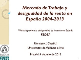 Mercado deTrabajo y
desigualdad de la renta en
España 2004-2013
Workshop sobre la desigualdad de la renta en España
FEDEA
Francisco J. Goerlich
Universitat deValència e Ivie
Madrid, 4 de Julio de 2016
1
 