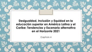 Desigualdad, Inclusión y Equidad en la
educación superior en América Latina y el
Caribe: Tendencias y Escenario alternativo
en el Horizonte 2021
Capítulo 4
 