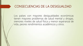 CONSECUENCIAS DE LA DESIGUALDAD
Los países con mayores desigualdades económicas
tienen mayores problemas de salud mental y drogas,
menores niveles de salud física y menor esperanza de
vida, peores rendimientos académicos y otros.
 