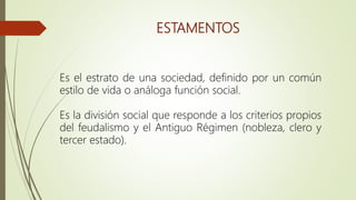 ESTAMENTOS
Es el estrato de una sociedad, definido por un común
estilo de vida o análoga función social.
Es la división social que responde a los criterios propios
del feudalismo y el Antiguo Régimen (nobleza, clero y
tercer estado).
 
