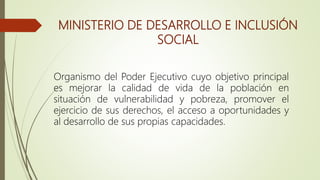 MINISTERIO DE DESARROLLO E INCLUSIÓN
SOCIAL
Organismo del Poder Ejecutivo cuyo objetivo principal
es mejorar la calidad de vida de la población en
situación de vulnerabilidad y pobreza, promover el
ejercicio de sus derechos, el acceso a oportunidades y
al desarrollo de sus propias capacidades.
 