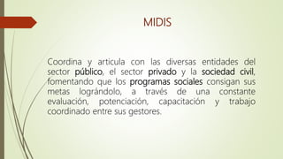 MIDIS
Coordina y articula con las diversas entidades del
sector público, el sector privado y la sociedad civil,
fomentando que los programas sociales consigan sus
metas lográndolo, a través de una constante
evaluación, potenciación, capacitación y trabajo
coordinado entre sus gestores.
 