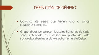 DEFINICIÓN DE GÉNERO
 Conjunto de seres que tienen uno o varios
caracteres comunes.
 Grupo al que pertenecen los seres humanos de cada
sexo, entendido este desde un punto de vista
sociocultural en lugar de exclusivamente biológico.
 