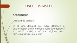 CONCEPTOS BÁSICOS
DESIGUALDAD:
Cualidad de desigual
Es el trato desigual que indica diferencia o
discriminación de un individuo hacia otro debido a
su posición social, económica, religiosas, sexo,
raza, color de piel, entre otros
 