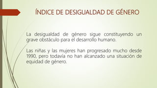 ÍNDICE DE DESIGUALDAD DE GÉNERO
La desigualdad de género sigue constituyendo un
grave obstáculo para el desarrollo humano.
Las niñas y las mujeres han progresado mucho desde
1990, pero todavía no han alcanzado una situación de
equidad de género.
 
