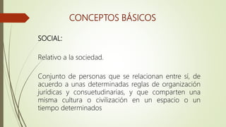 CONCEPTOS BÁSICOS
SOCIAL:
Relativo a la sociedad.
Conjunto de personas que se relacionan entre sí, de
acuerdo a unas determinadas reglas de organización
jurídicas y consuetudinarias, y que comparten una
misma cultura o civilización en un espacio o un
tiempo determinados
 