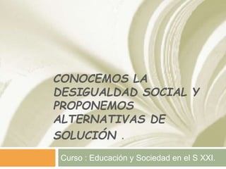 CONOCEMOS LA
DESIGUALDAD SOCIAL Y
PROPONEMOS
ALTERNATIVAS DE
SOLUCIÓN .
Curso : Educación y Sociedad en el S XXI.
 