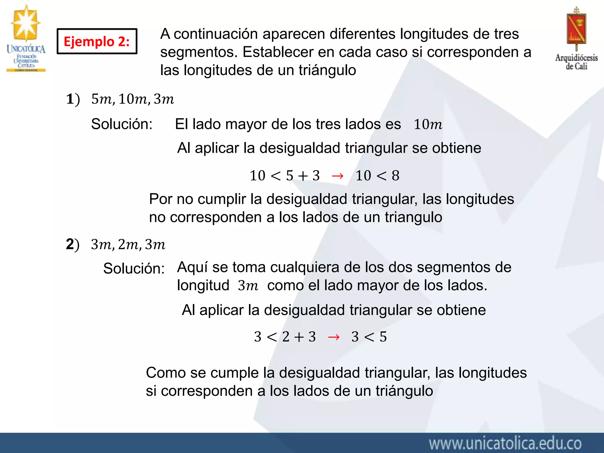 A continuación aparecen diferentes longitudes de tres
segmentos. Establecer en cada caso si corresponden a
las longitudes de un triángulo
Ejemplo 2:
𝟏) 5𝑚, 10𝑚, 3𝑚
Solución: El lado mayor de los tres lados es 10𝑚
Al aplicar la desigualdad triangular se obtiene
10 < 5 + 3 → 10 < 8
Por no cumplir la desigualdad triangular, las longitudes
no corresponden a los lados de un triangulo
2) 3𝑚, 2𝑚, 3𝑚
Solución: Aquí se toma cualquiera de los dos segmentos de
longitud 3𝑚 como el lado mayor de los lados.
3 < 2 + 3 → 3 < 5
Al aplicar la desigualdad triangular se obtiene
Como se cumple la desigualdad triangular, las longitudes
si corresponden a los lados de un triángulo
 