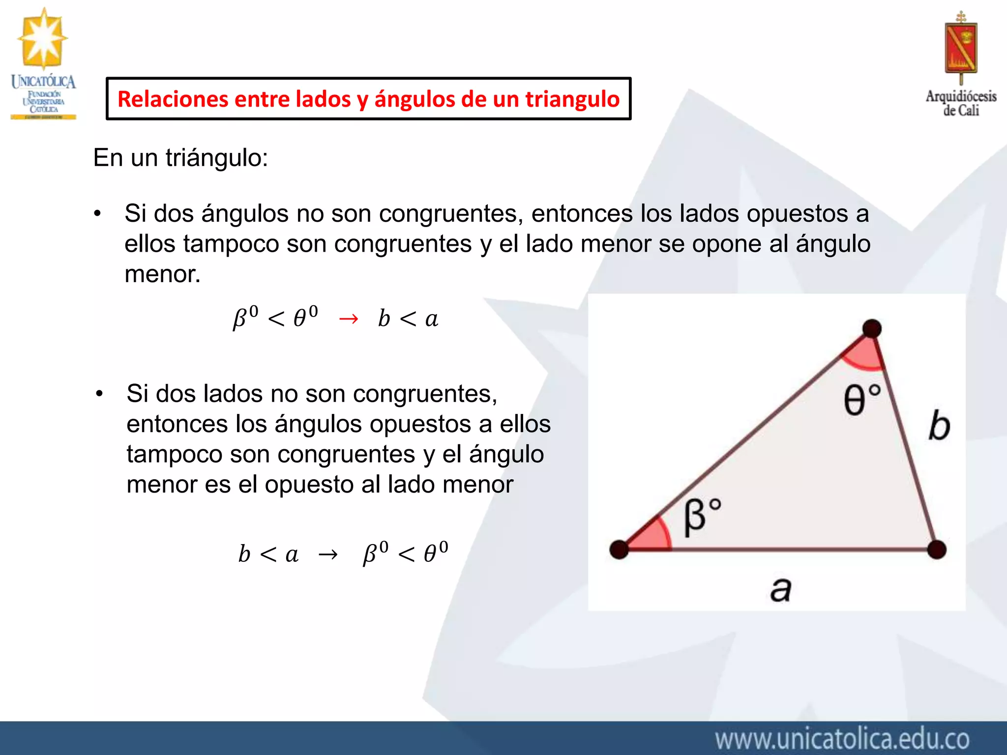 Relaciones entre lados y ángulos de un triangulo
En un triángulo:
• Si dos ángulos no son congruentes, entonces los lados opuestos a
ellos tampoco son congruentes y el lado menor se opone al ángulo
menor.
𝛽0
< 𝜃0
→ 𝑏 < 𝑎
• Si dos lados no son congruentes,
entonces los ángulos opuestos a ellos
tampoco son congruentes y el ángulo
menor es el opuesto al lado menor
𝑏 < 𝑎 → 𝛽0
< 𝜃0
 