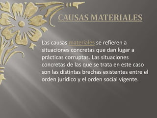 Las causas materiales se refieren a
situaciones concretas que dan lugar a
prácticas corruptas. Las situaciones
concretas de las que se trata en este caso
son las distintas brechas existentes entre el
orden jurídico y el orden social vigente.
 