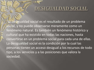 la desigualdad social es el resultado de un problema
social, y no puede observarse meramente como un
fenómeno natural. Es también un fenómeno histórico y
cultural que ha existido en todas las naciones, hasta
convertirse en un problema social para cada una de ellas.
La desigualdad social es la condición por la cual las
personas tienen un acceso desigual a los recursos de todo
tipo, a los servicios y a las posiciones que valora la
sociedad.
 