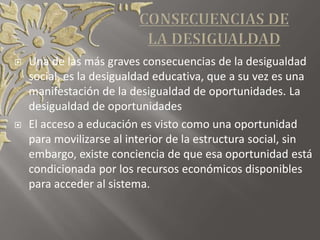  Una de las más graves consecuencias de la desigualdad
social, es la desigualdad educativa, que a su vez es una
manifestación de la desigualdad de oportunidades. La
desigualdad de oportunidades
 El acceso a educación es visto como una oportunidad
para movilizarse al interior de la estructura social, sin
embargo, existe conciencia de que esa oportunidad está
condicionada por los recursos económicos disponibles
para acceder al sistema.
 