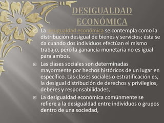  La desigualdad económica se contempla como la
distribución desigual de bienes y servicios; ésta se
da cuando dos individuos efectúan el mismo
trabajo, pero la ganancia monetaria no es igual
para ambos.
 Las clases sociales son determinadas
mayormente por hechos históricos de un lugar en
específico. Las clases sociales o estratificación es,
la desigual distribución de derechos y privilegios,
deberes y responsabilidades,
 La desigualdad económica comúnmente se
refiere a la desigualdad entre individuos o grupos
dentro de una sociedad,
 